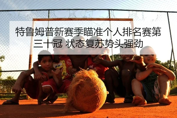 特鲁姆普新赛季瞄准个人排名赛第三十冠 状态复苏势头强劲